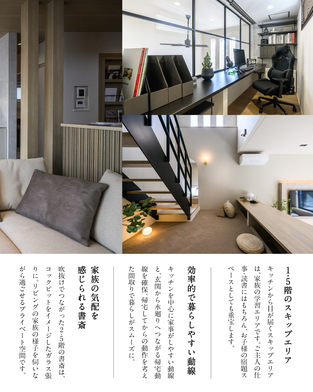 1.5階のスキップエリア　キッチンから目が届くスキップエリアは、家族の学習エリアです。ご主人の仕事・読書にはもちろん、お子様の宿題スペースとしても重宝します。　効率的で暮らしやすい動線　キッチンを中心に家事がしやすい動線と玄関から水廻りへつながる帰宅動線を確保。帰宅してからの動作を考えた間取りで暮らしがスムーズに。　家族の気配を感じられる書斎　吹き抜けでつながった2.5階の書斎はコックピットをイメージしたガラス張りに。リビングの家族の様子を伺いながら過ごせるプライベート空間です