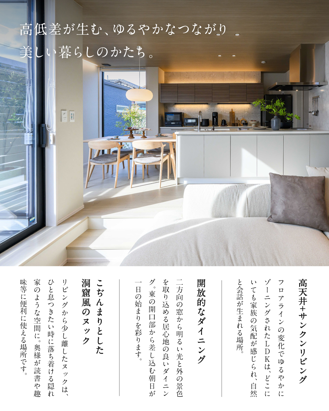 高低差が生む、ゆるやかなつながり　美しい暮らしのかたち。　高天井+サンクンリビング　フロアラインの変化でゆるやかにゾーニングされたLDKは、どこにいても家族の気配が感じられ自然と会話がうまれる場所　開放的なダイニング　二方向の窓から明るい光と外の景色を取り込める居心地の良いダイニング。東の開口部から差し込む朝日が一日のはじまりを彩ります。　こじんまりとした洞窟風のヌック　リビングから少し離したヌックは、ひと息つきたい時に落ち着ける隠れ家のような空間に、奥様が読書や趣味等に便利に使える場所です。