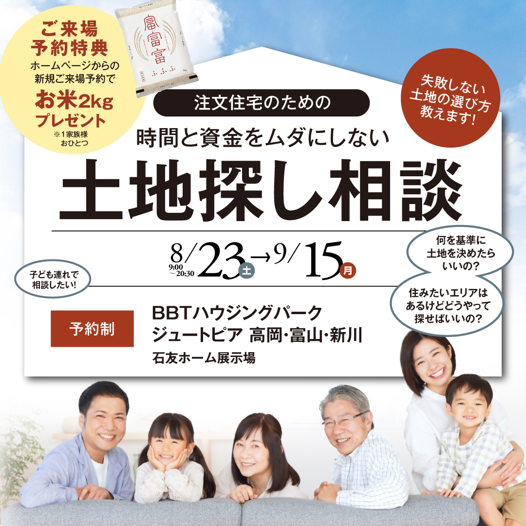 失敗しない土地の選び方教えます！ 注文住宅のための時間と資金をムダにしない土地探し相談会 8月23日〜9月15日 完全予約制 子供連れ参加可能 ご来場予約特典にお米2kgプレゼント 何を基準に土地を決めたらいいの？ 住みたいエリアはあるけどどうやって探せばいいの？ 開催場所BBTハウジングパークジュートピア高岡・富山・新川 石友ホーム展示場