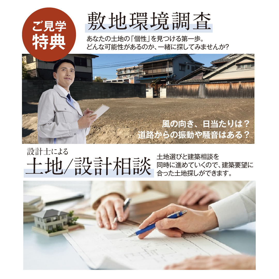 ご見学特典 敷地環境調査 風向き・日当たりは？道路からの振動や騒音はある？ あなたの土地の「個性」を見つける第一歩。どんな可能性があるのか、一緒に探してみませんか？ 設計士による土地・設計相談 土地選びと建築相談を同時に進めていくので 建築要望にあった土地探しができます