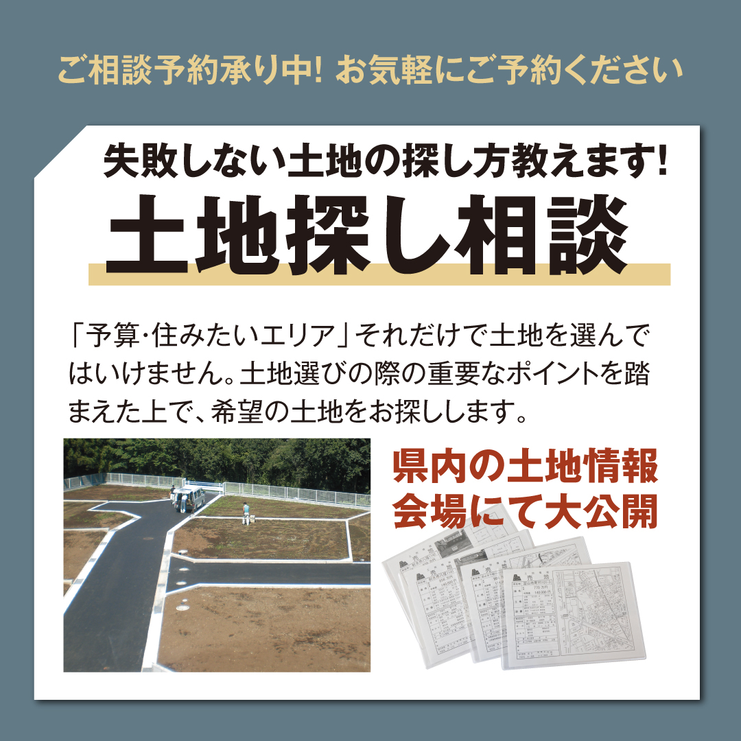 ご相談予約承り中！お気軽に予約ください 失敗しない土地の探し方教えます！ 土地探し相談 「予算・住みたいエリア」それだけで土地を選んではいけません 土地選びの際の重要なポイントを踏まえた上で 希望の土地をお探しします 富山県内の土地情報会場にて大公開