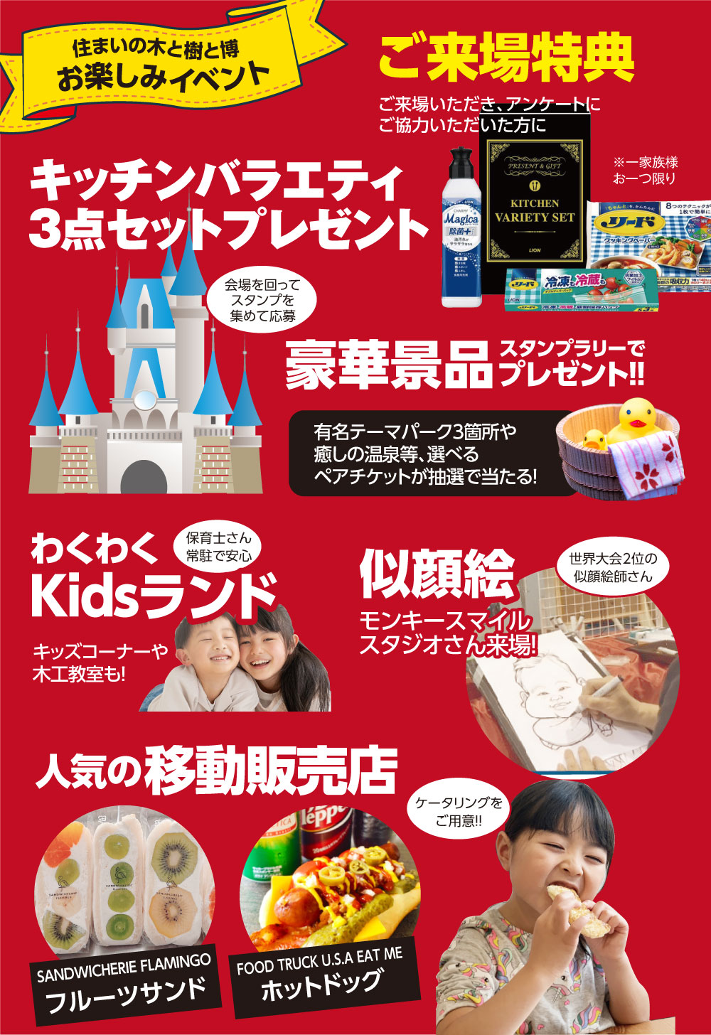 お楽しみイベント　 ご来場特典 キッチンバラエティ3点セットプレゼント 有名テーマパークや癒しの温泉等が選べるペアチケットが当たる豪華景品のスタンプラリー開催 お子様も楽しめる！Kidsランド＆木工教室 似顔絵師さんに家族みんなで似顔絵を描いてもらおう！ 大人気のフルーツサンドの移動販売車がやってくる