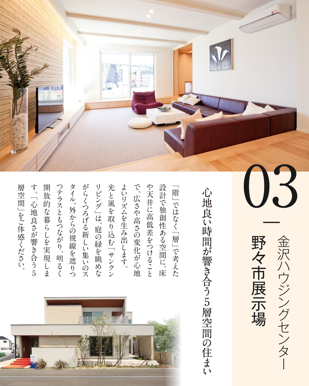 03金沢ハウジングセンター野々市展示場 心地よい時間が響き合う5層空間の住まい 「階」ではなく「層」で考えた設計で独創性ある空間に。床や天井に高低差をつけることで、広さや高さの変化が心地よいリズムを生み出します。光と風を組み込む「サンクンリビング」は、庭の緑を眺めながらくつろげる新しい集いのスタイル。外からの視線を遮りつつテラスともつながり、明るく開放的な暮らしを実現します。