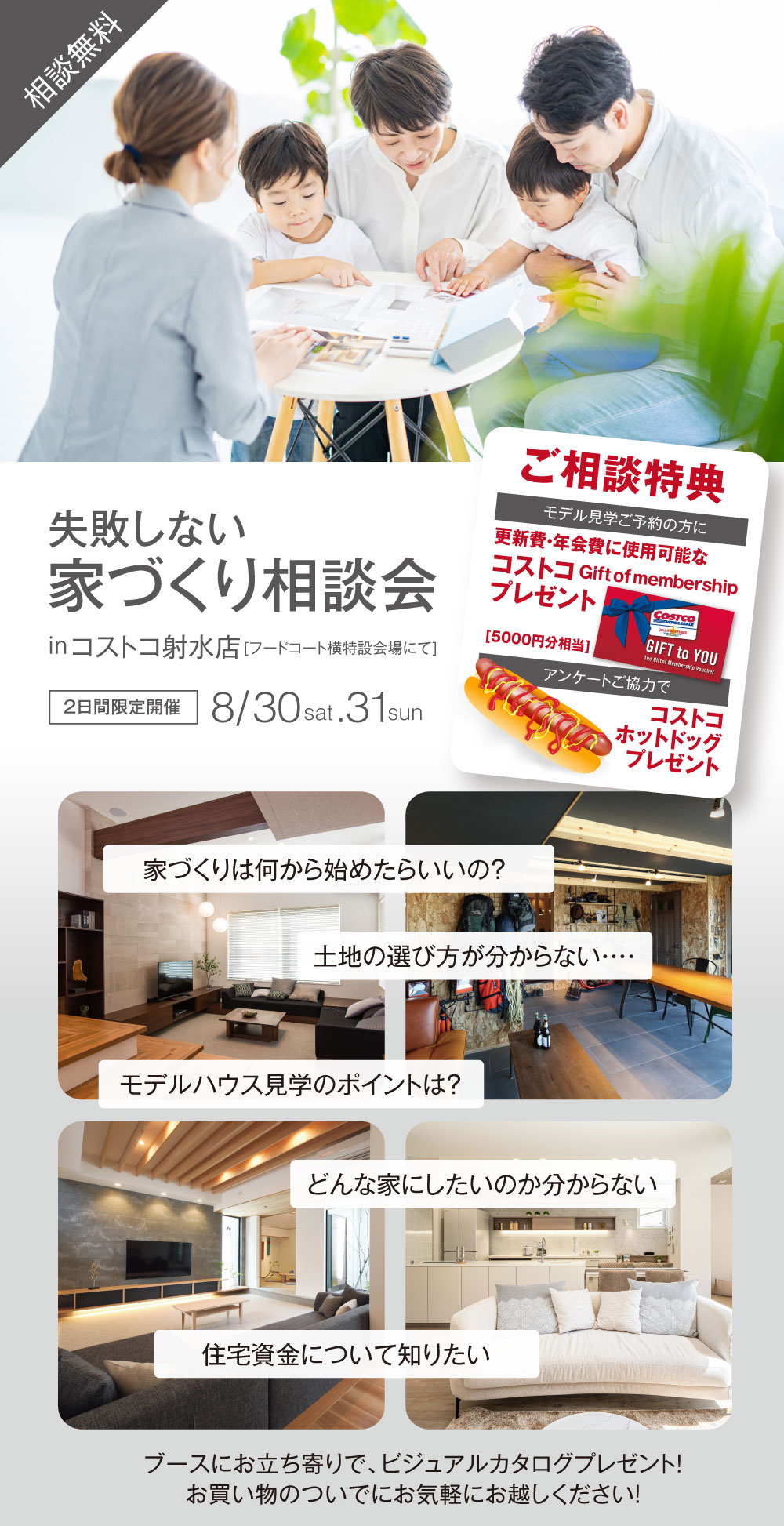 失敗しない家づくり相談会 相談無料 コストコ射水店（フードコート特設会場にて） 2025年8月30日31日 2日間限定開催 ご相談特典 モデル見学予約の方に更新費年会費に使用可能なコストコギフト券5000円分相当プレゼント アンケートご協力でコストコホットドッグプレゼント 家づくりは何から始めたらいいの？ 土地の選び方が分からない… モデルハウス見学のポイントは？ どんな家にしたいのか分からない… 住宅資金について知りたい ブースにお立ち寄りでビジュアルカタログプレゼント お買い物のついでにお気軽にお越しください