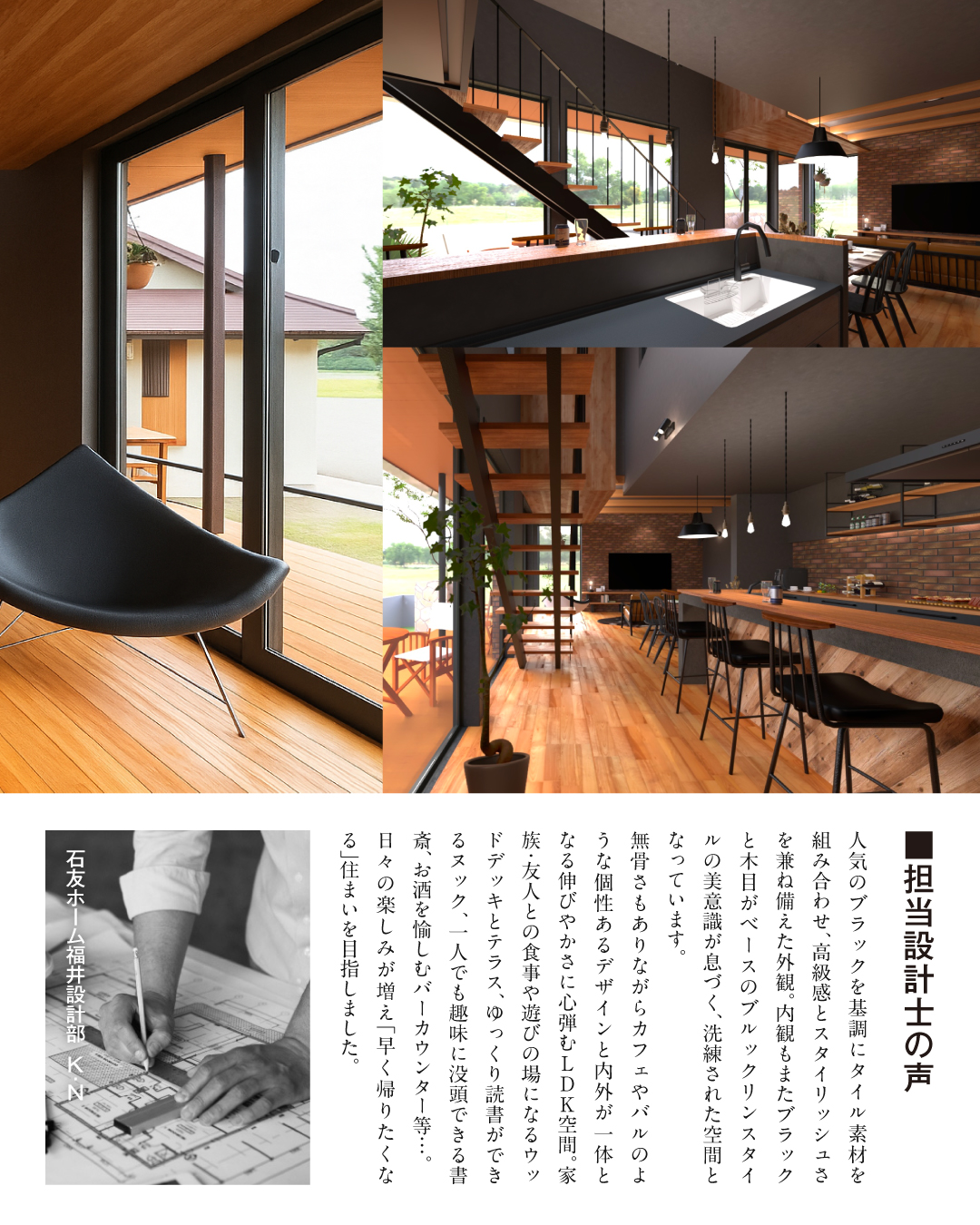 担当設計士の声　人気のブラックを基調にタイル素材を組み合わせ、高級感とスタイリッシュさを兼ね備えた外観。内観もまたブラックと木目がベースのブルックリンスタイルの美意識が息づく、洗練された空間となっています。無骨さもありながらカフぇやバルのような個性あるデザインと内外が一体となる伸びやかさに心弾むLDK空間。家族友人との食事や遊びの場になるウッドデッキとテラス、ゆっくり読書ができるヌック、1人でも趣味に没頭できる書斎、お酒を楽しむバーカウンター等… 日々の楽しみが増え「早く帰りたくなる」住まいを目指しました