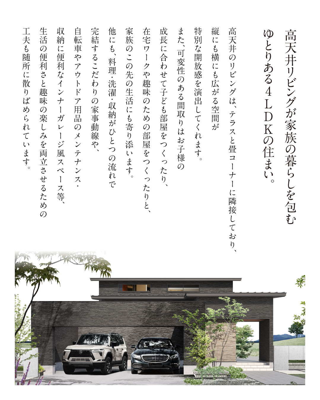 高天井リビングが家族の暮らしを包む ゆとりある4LDKの住まい。 高天井のリビングは、テラスと畳コーナーに隣接しており、縦にも横にも広がる空間が特別な開放感を演出してくれます。また、可変性のある間取りはお子様の成長に合わせて子供部屋を作ったり、在宅ワークや趣味のための部屋を作ったりと、家族のこの先の生活にも寄り添います。 他にも、料理・洗濯・収納がひとつの流れで完結するこだわりの家事動線や、自転車やアウトドア用品のメンテナンス・収納に便利なインナーガレッジ風スペース等、生活の便利さと趣味の楽しみを両立させるための工夫も随所に散りばめられています。