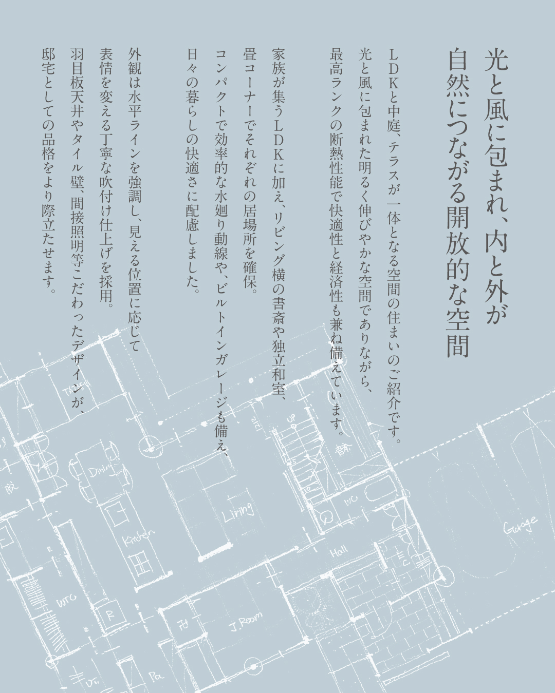 光と風に包まれ内と外が自然につながる開放的な空間　LDKと中庭、テラスが一体となる空間の住まいのご紹介です。　光と風に包まれた明るく伸びやかな空間でありながら、最高ランクの断熱性能で快適性と経済性も兼ね備えています。家族が集うLDKに加え、リビング横の書斎や独立和室、畳コーナーでそれぞれの居場所を確保　コンパクトで効率的な水廻り動線やビルトインガレージも備え　日々の暮らしの快適さに配慮しました。　外観は水平ラインを強調し、見える位置に応じて表情を変える丁寧な吹付け仕上げを採用。羽目板天井やタイル壁、間接照明などこだわったデザインが邸宅としての品格をより際立てます。