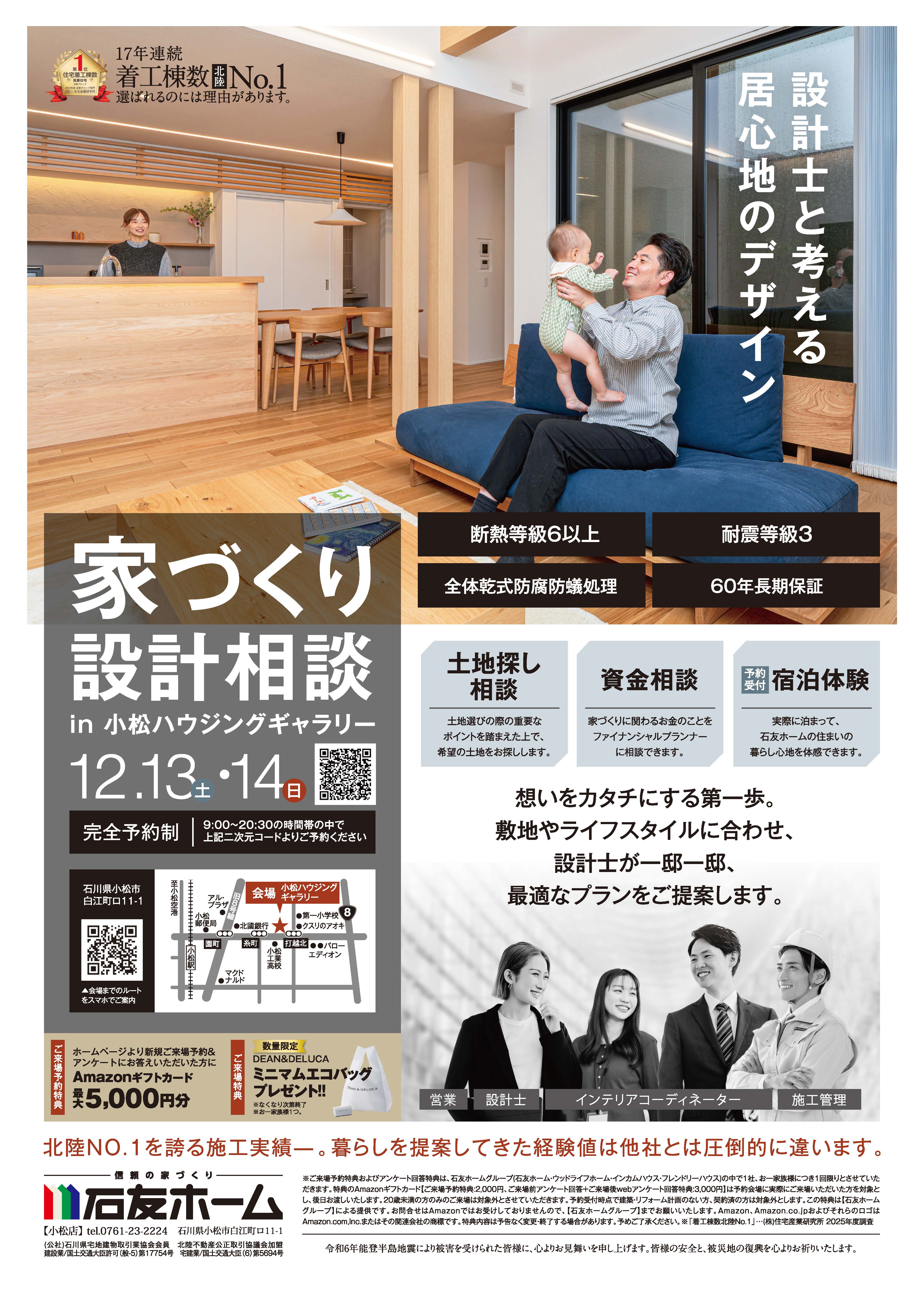 家づくり設計相談in小松ハウジングギャラリー　2025年12月13日14日　完全予約制　石川県　断熱等級6以上　耐震等級3　全体乾式防腐防蟻処理　60年長期保証　土地探し相談　土地選びの際重要なポイントを踏まえた上で希望の土地をお探しします　資金相談　家づくりに関わるお金のことをファイナンシャルプランナー(FP)に相談できます　宿泊体験　実際に泊まって石友ホームの住まいの暮らし心地を体感できます　想いをカタチにする第一歩。敷地やライフスタイルに合わせ、設計士が一邸一邸、最適なプランをご提案します。　数量限定ミニマムエコバックプレゼント　