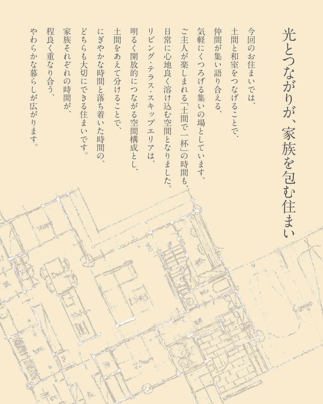 光とつながりが、家族を包む住まい　今回のお住まいでは、土間と和室をつなげることで、仲間が集い語り合える、気軽にくつろげる集いの場としています。ご主人が楽しまれる「土間で一杯」の時間も、日常に心地良く溶け込む空間となりました。リビング・テラス・スキップエリアは、明るく開放的につながる空間構成とし、土間をあえて分けることで、にぎやかな時間と落ち着いた時間のどちらも大切にできる住まいです。家族それぞれの時間が、程よく重なり合う、やわらかな暮らしが広がります。