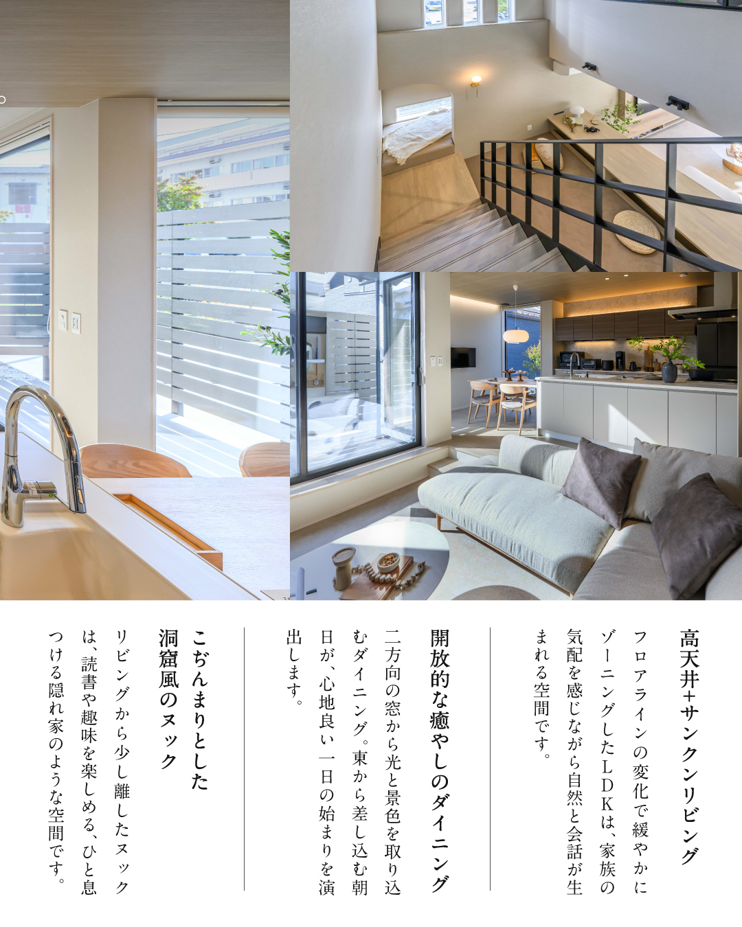 高天井＋サンクンリビング　フロアラインの変化で緩やかにゾーニングしたLDKは、家族の気配を感じながら自然と会話が生まれる空間です。　開放的な癒しのダイニング　二方向の窓から光と景色を取り込むダイニング。東から差し込む朝日が心地よい1日の始まりを演出します。　こぢんまりとした洞窟風のヌック　リビングから少し離したヌックは、読書や趣味を楽しめる、ひと息つける隠れ家のような空間です。