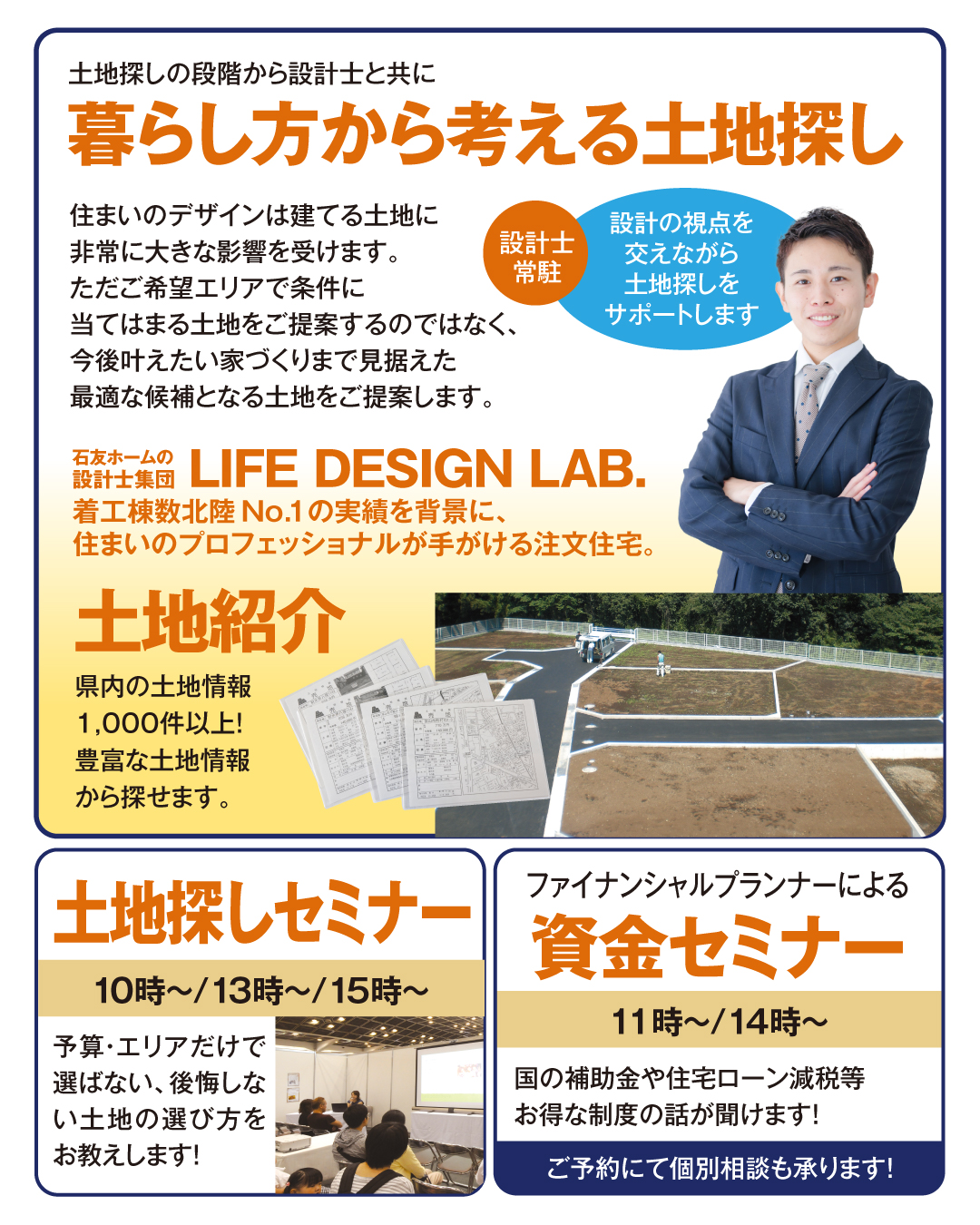 土地探しの段階から設計士と共に暮らし方から考える土地探し　設計士常駐設計の視点を交えながら土地探しをサポートします　住まいのデザインは建てる土地に非常に大きな影響を受けます。ただご希望エリアで条件に当てはまる土地をご提案するのではなく、今後叶えたい家づくりまで見据えた最適な候補となる土地をご提案します　土地紹介　県内の土地情報1000件以上！豊富な土地情報から探せます　土地探しセミナー　予算・エリアだけでは選ばない　後悔しない土地の選び方を教えます　資金セミナー　国の補助金や住宅ローン減税等お得な制度の話が聞けます