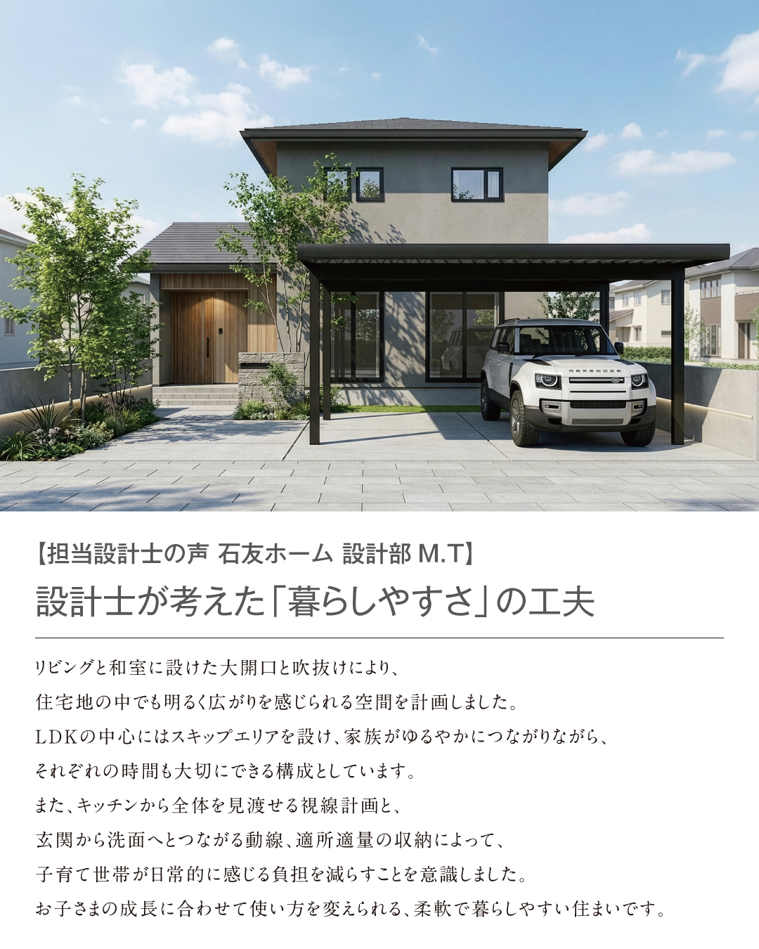 【担当設計士の声 石友ホーム設計部M.T】設計士が考えた「暮らしやすさ」の工夫　リビングと和室に設けた大開口と吹抜けにより、住宅地の中でも明るく広がりを感じられる空間を計画しました。
LDKの中心にはスキップエリアを設け、家族がゆるやかにつながりながら、それぞれの時間も大切にできる構成としています。
また、キッチンから全体を見渡せる視線計画と、玄関から洗面へとつながる動線、適所適量の収納によって、子育て世帯が日常的に感じる負担を減らすことを意識しました。
お子さまの成長に合わせて使い方を変えられる、柔軟で暮らしやすい住まいです。