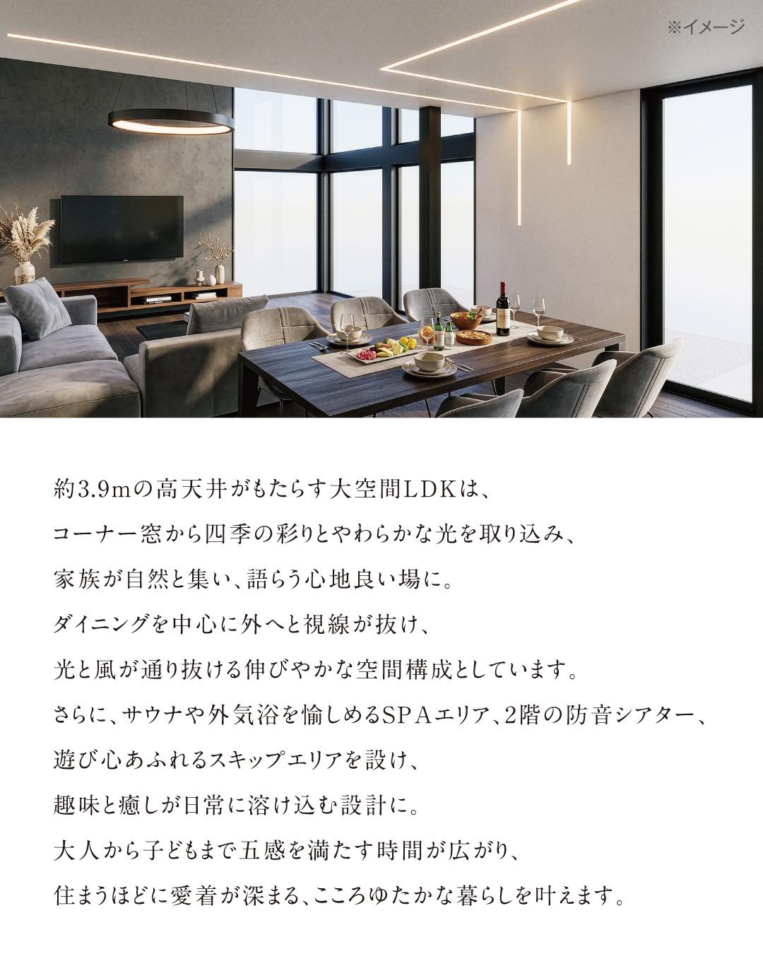 約3.9mの高天井がもたらす大空間LDKは、コーナー窓から四季の彩りとやわらかな光を取り込み、家族が自然と集い、語らう心地良い場に。ダイニングを中心に外へと視線が抜け、光と風が通り抜ける伸びやかな空間構成としています。
さらに、サウナや外気浴を愉しめるSPAエリア、2階の防音シアター、遊び心あふれるスキップエリアを設け、趣味と癒しが日常に溶け込む設計に。
大人から子どもまで五感を満たす時間が広がり、住まうほどに愛着が深まる、こころゆたかな暮らしを叶えます。