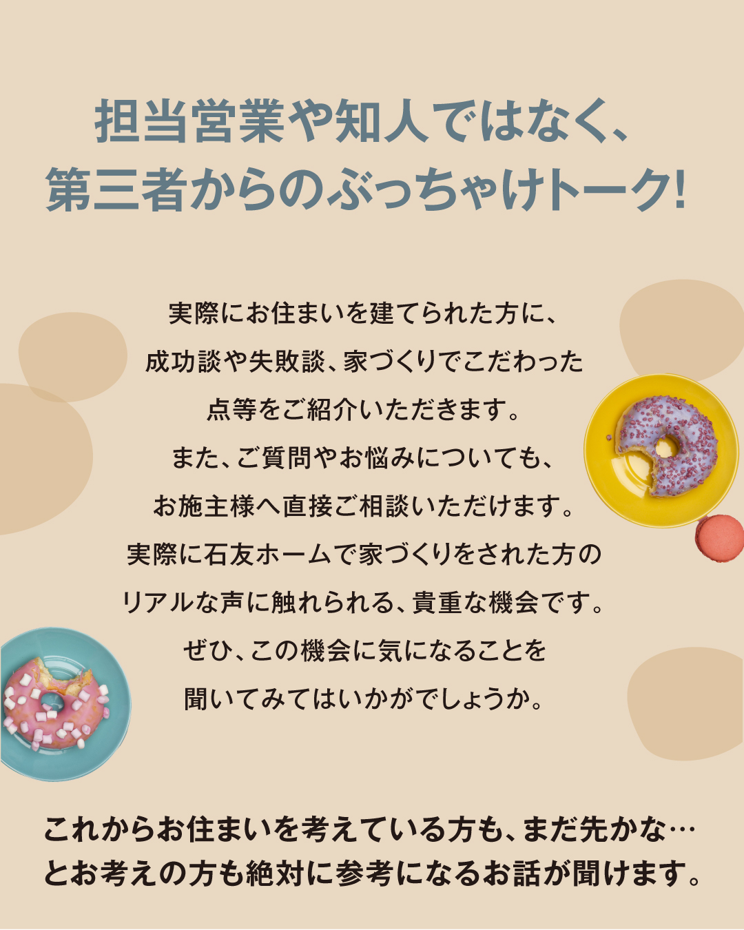 担営業や知人ではなく、第三者からのぶっちゃけトーク！　実際にお住まいを建てられた方に、成功談や失敗談、家づくりでこだわった点等をご紹介いただきます。また、ご質問やお悩みについても、お施主様へ直接ご相談いただけます。実際に石友ホームで家づくりをされた方のリアルな声に触れられる、貴重な機会です。ぜひ、この機会に気になることを聞いてみてはいかがでしょうか。これからお住まいを考えている方も、まだ先かな・・・とお考えの方も絶対に参考になるお話が聞けます。