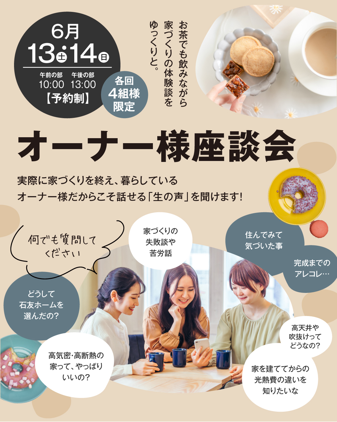 オーナー様座談会　実際に家づくりを終え、暮らしているオーナー様だからこそ話せる「生の声」を聞けます！　2026年6月13日14日　お茶でも飲みながら家づくりの体験談をゆっくりと。　家づくりの失敗談や苦労話　住んでみて気づいたこと　完成までのアレコレ　どうして石友ホームを選んだの？　高気密高断熱の家ってやっぱりいいの？　家を建ててからの光熱費の違いを知りたい　高天井や吹き抜けってどうなの？