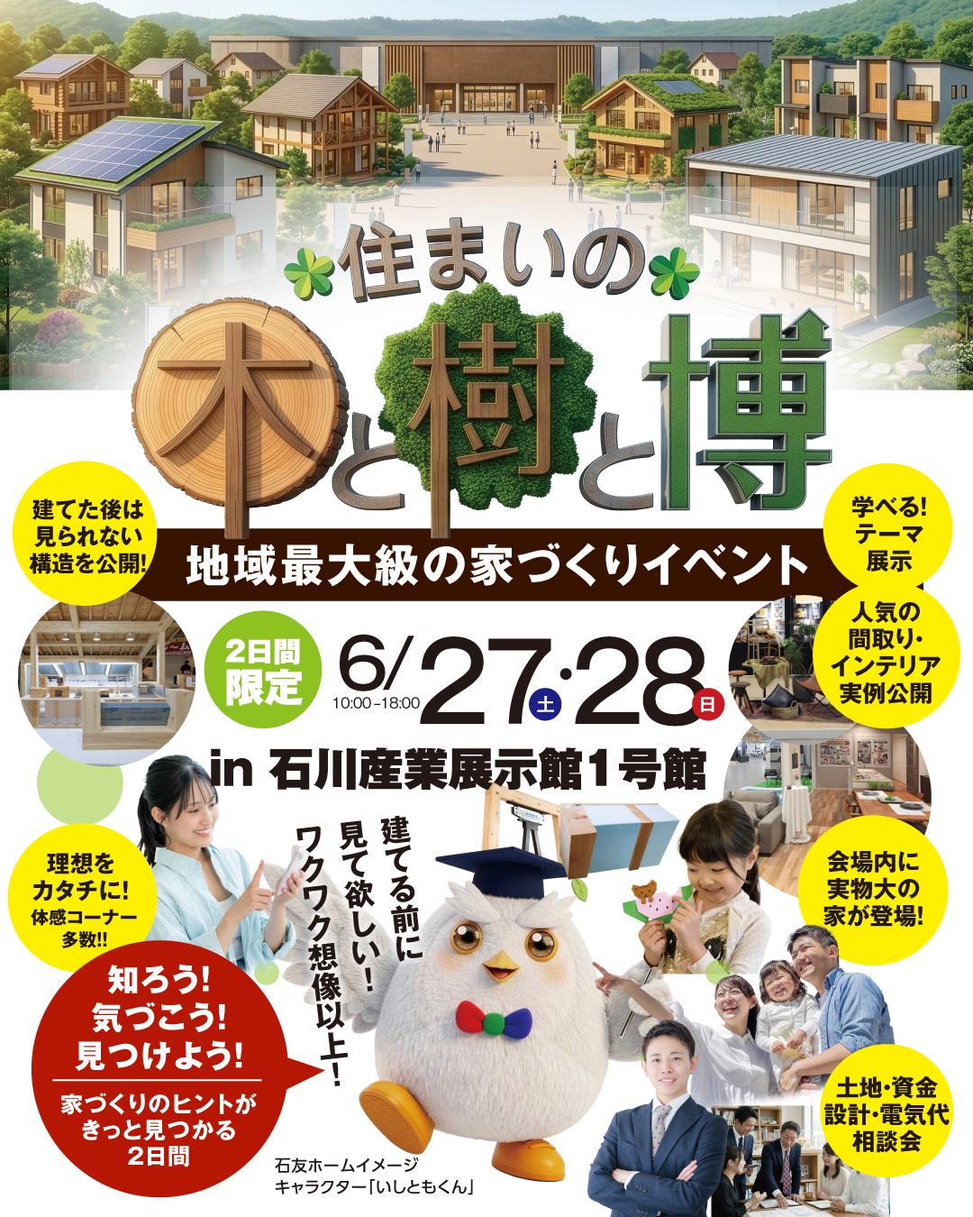 地域最大級の家づくりイベント　住まいの木と樹と博　2026年6月27日28日　石川産業展示館1号館　建てる前に見て欲しい！ワクワク想像以上！　知ろう気づこう見つけよう家づくりのヒントがきっと見つかる2日間　建てた後は見られない構造を公開！　学べるテーマ展示　人気の間取り・インテリア実例公開　会場内に実物大の家が登場！　土地資金設計電気代相談会　理想を形に！体感コーナー多数